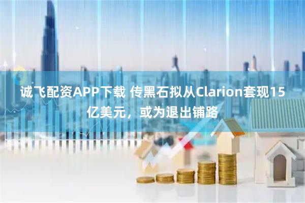 诚飞配资APP下载 传黑石拟从Clarion套现15亿美元，或为退出铺路