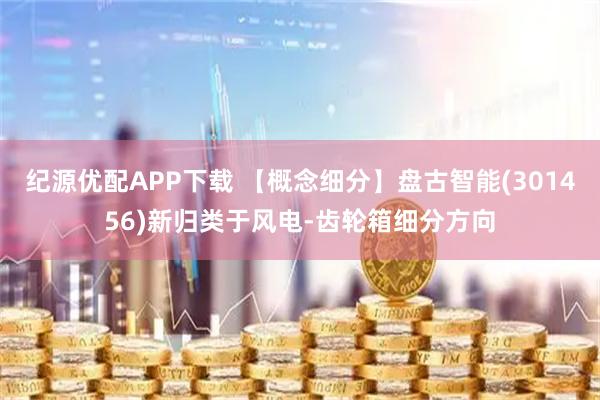 纪源优配APP下载 【概念细分】盘古智能(301456)新归类于风电-齿轮箱细分方向