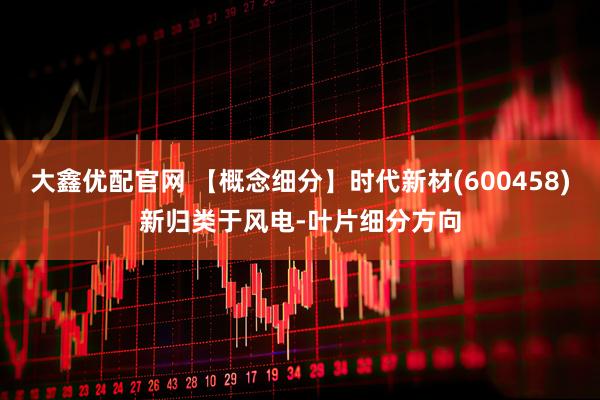 大鑫优配官网 【概念细分】时代新材(600458)新归类于风电-叶片细分方向