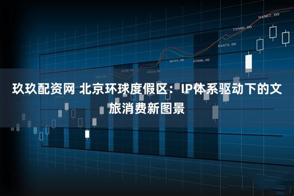 玖玖配资网 北京环球度假区：IP体系驱动下的文旅消费新图景