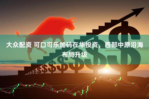 大众配资 可口可乐加码在华投资，西部中原沿海布局升级