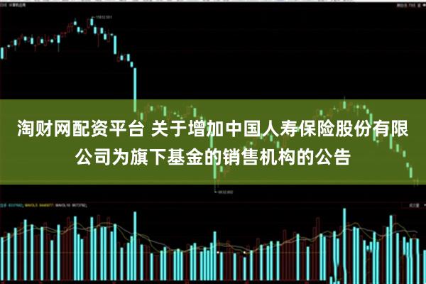 淘财网配资平台 关于增加中国人寿保险股份有限公司为旗下基金的销售机构的公告