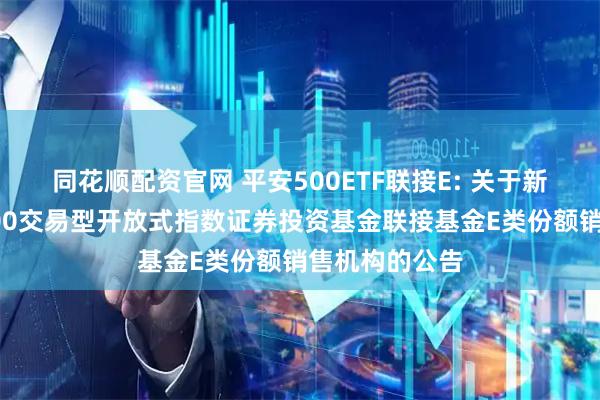 同花顺配资官网 平安500ETF联接E: 关于新增平安中证500交易型开放式指数证券投资基金联接基金E类份额销售机构的公告