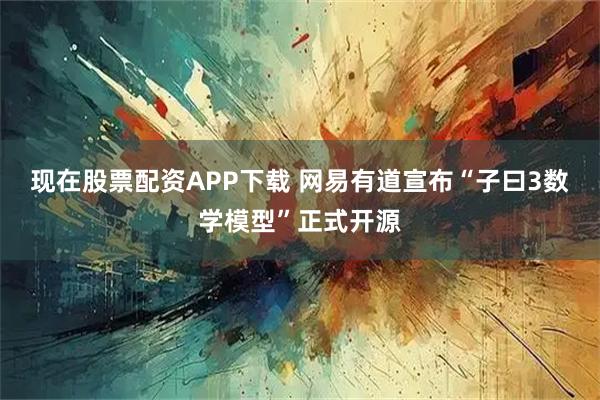 现在股票配资APP下载 网易有道宣布“子曰3数学模型”正式开源