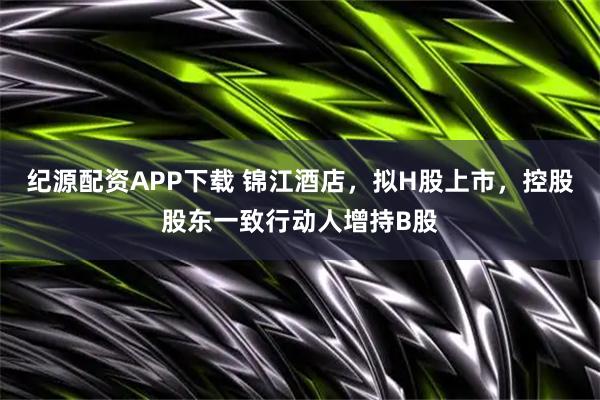 纪源配资APP下载 锦江酒店，拟H股上市，控股股东一致行动人增持B股