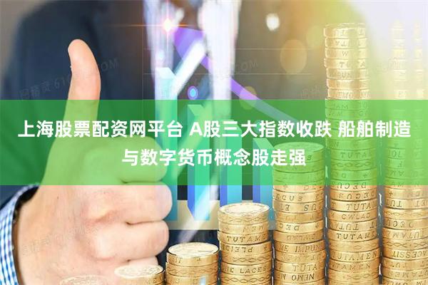 上海股票配资网平台 A股三大指数收跌 船舶制造与数字货币概念股走强