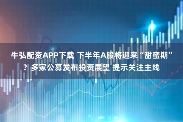 牛弘配资APP下载 下半年A股将迎来“甜蜜期”？多家公募发布投资展望 提示关注主线