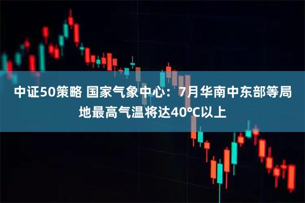 中证50策略 国家气象中心：7月华南中东部等局地最高气温将达40℃以上
