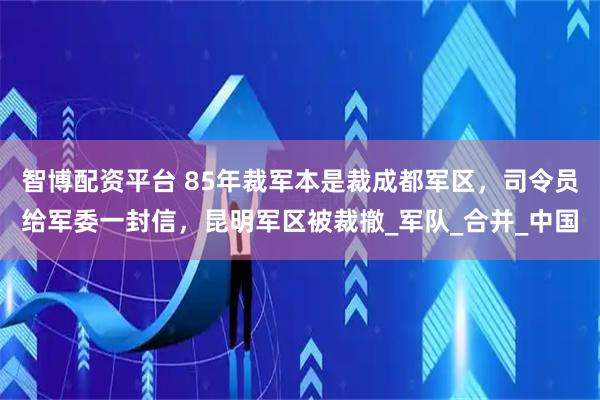 智博配资平台 85年裁军本是裁成都军区，司令员给军委一封信，昆明军区被裁撤_军队_合并_中国