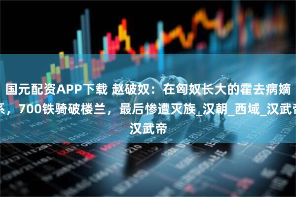 国元配资APP下载 赵破奴：在匈奴长大的霍去病嫡系，700铁骑破楼兰，最后惨遭灭族_汉朝_西域_汉武帝
