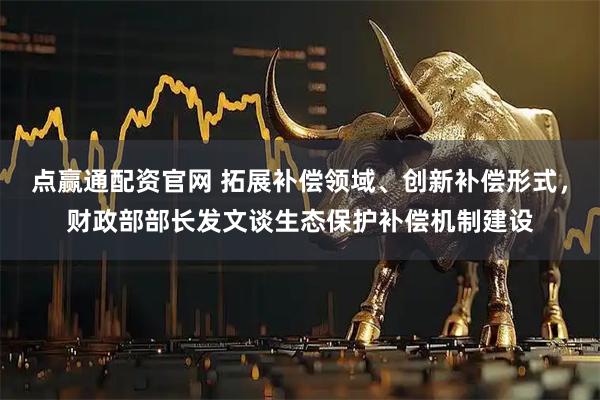 点赢通配资官网 拓展补偿领域、创新补偿形式，财政部部长发文谈生态保护补偿机制建设
