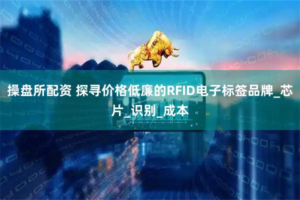 操盘所配资 探寻价格低廉的RFID电子标签品牌_芯片_识别_成本