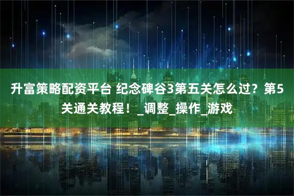 升富策略配资平台 纪念碑谷3第五关怎么过？第5关通关教程！_调整_操作_游戏