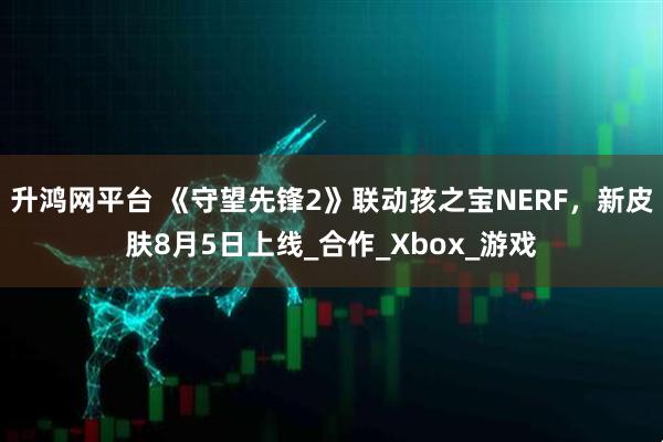 升鸿网平台 《守望先锋2》联动孩之宝NERF，新皮肤8月5日上线_合作_Xbox_游戏