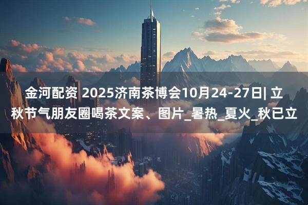金河配资 2025济南茶博会10月24-27日| 立秋节气朋友圈喝茶文案、图片_暑热_夏火_秋已立