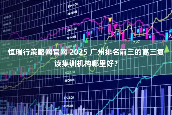 恒瑞行策略网官网 2025 广州排名前三的高三复读集训机构哪里好？