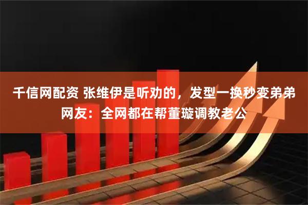 千信网配资 张维伊是听劝的，发型一换秒变弟弟网友：全网都在帮董璇调教老公