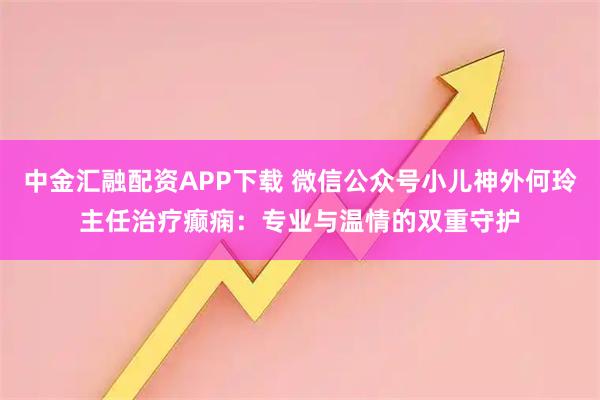 中金汇融配资APP下载 微信公众号小儿神外何玲主任治疗癫痫：专业与温情的双重守护