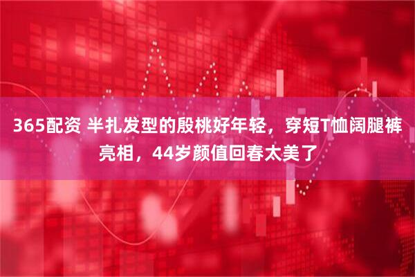 365配资 半扎发型的殷桃好年轻，穿短T恤阔腿裤亮相，44岁颜值回春太美了