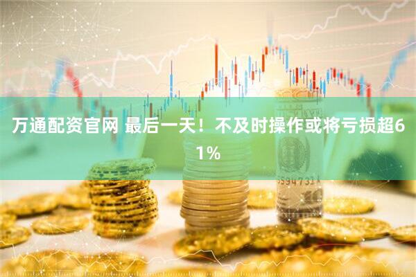 万通配资官网 最后一天！不及时操作或将亏损超61%