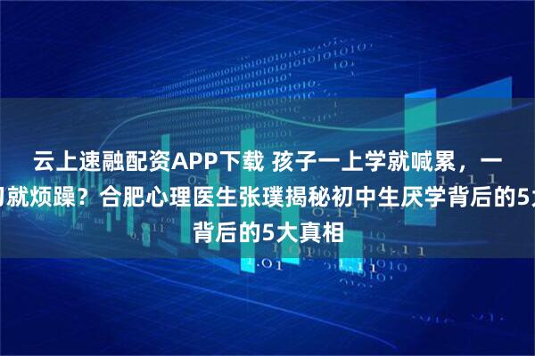 云上速融配资APP下载 孩子一上学就喊累，一提学习就烦躁？合肥心理医生张璞揭秘初中生厌学背后的5大真相
