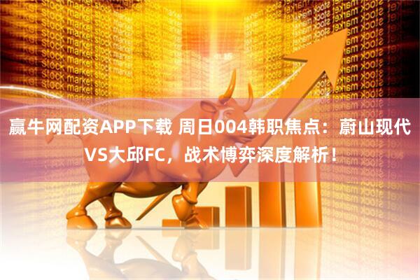 赢牛网配资APP下载 周日004韩职焦点：蔚山现代VS大邱FC，战术博弈深度解析！