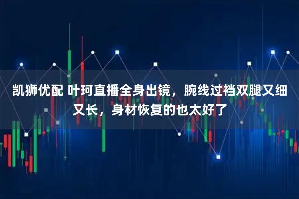 凯狮优配 叶珂直播全身出镜，腕线过裆双腿又细又长，身材恢复的也太好了