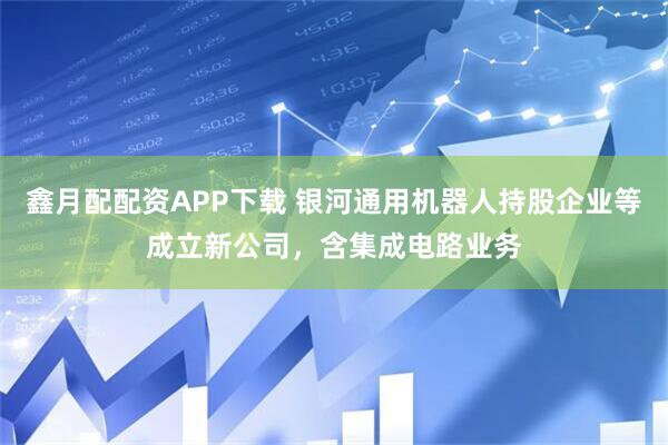 鑫月配配资APP下载 银河通用机器人持股企业等成立新公司，含集成电路业务