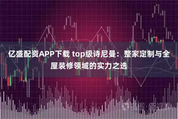 亿盛配资APP下载 top级诗尼曼：整家定制与全屋装修领域的实力之选
