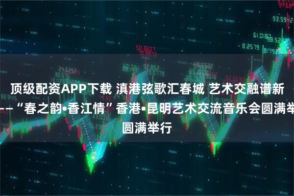 顶级配资APP下载 滇港弦歌汇春城 艺术交融谱新篇——“春之韵•香江情”香港•昆明艺术交流音乐会圆满举行
