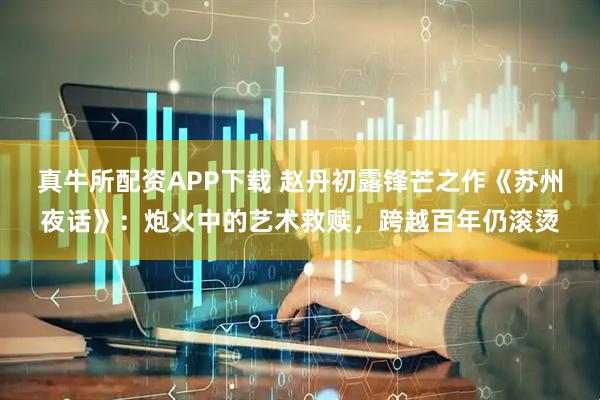 真牛所配资APP下载 赵丹初露锋芒之作《苏州夜话》：炮火中的艺术救赎，跨越百年仍滚烫