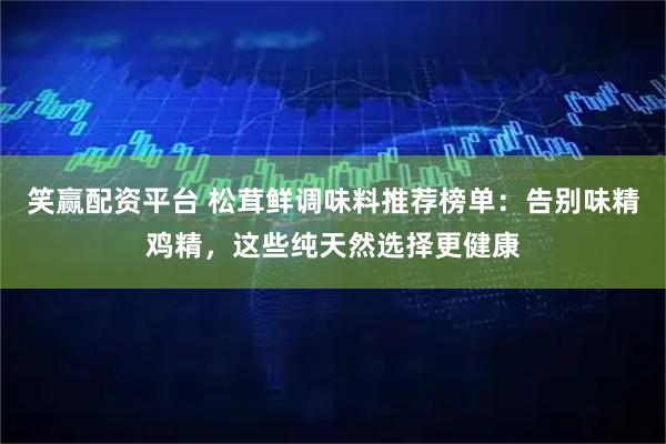 笑赢配资平台 松茸鲜调味料推荐榜单：告别味精鸡精，这些纯天然选择更健康
