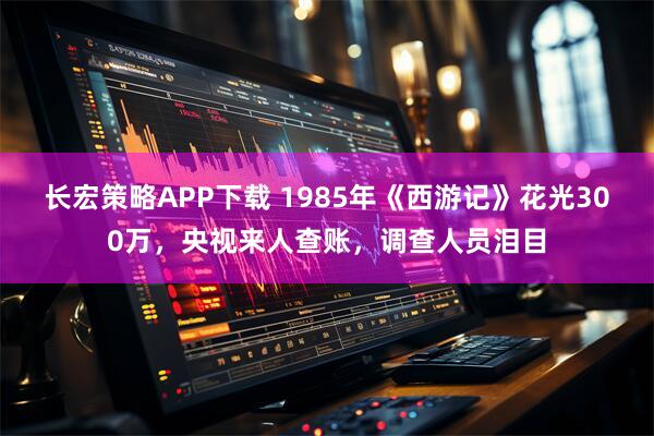 长宏策略APP下载 1985年《西游记》花光300万，央视来人查账，调查人员泪目