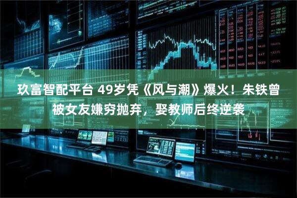 玖富智配平台 49岁凭《风与潮》爆火！朱铁曾被女友嫌穷抛弃，娶教师后终逆袭