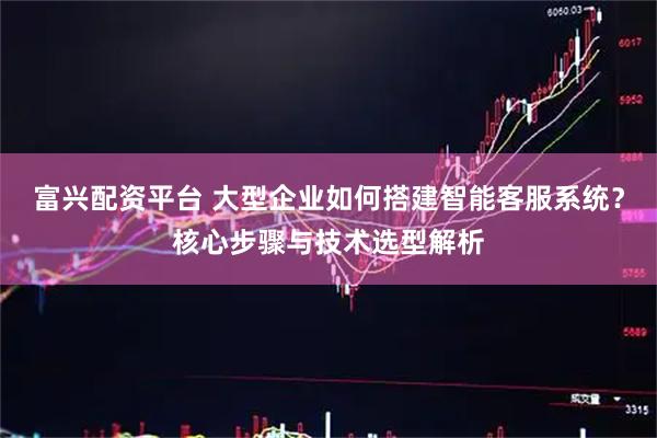 富兴配资平台 大型企业如何搭建智能客服系统？核心步骤与技术选型解析