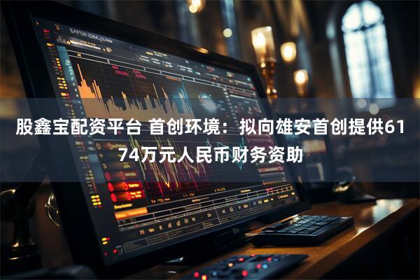 股鑫宝配资平台 首创环境：拟向雄安首创提供6174万元人民币财务资助