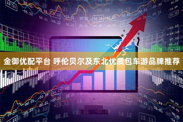 金御优配平台 呼伦贝尔及东北优质包车游品牌推荐