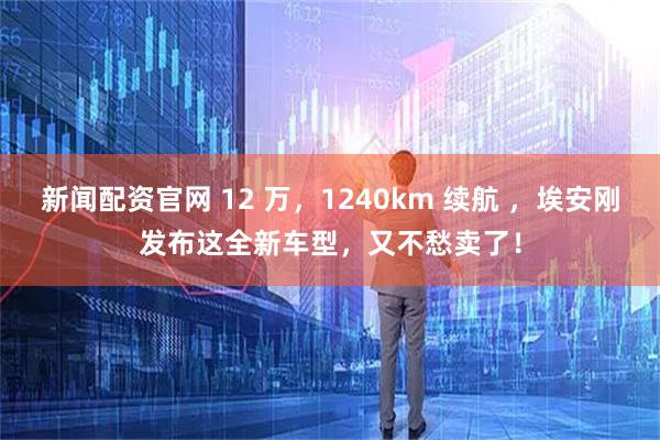 新闻配资官网 12 万，1240km 续航 ，埃安刚发布这全新车型，又不愁卖了！