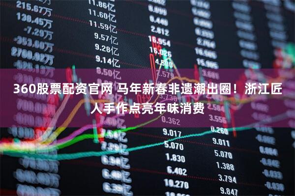 360股票配资官网 马年新春非遗潮出圈！浙江匠人手作点亮年味消费