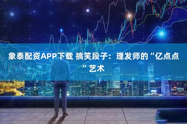 象泰配资APP下载 搞笑段子：理发师的“亿点点”艺术