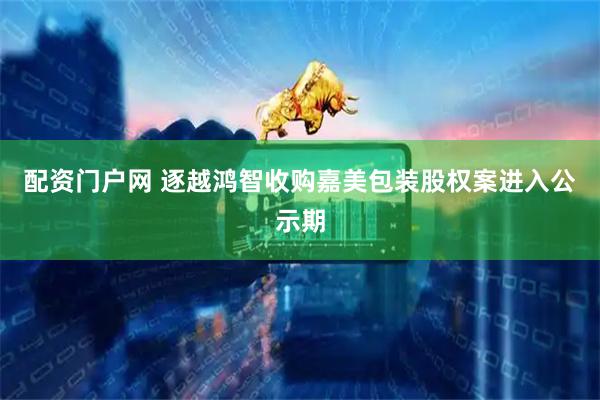 配资门户网 逐越鸿智收购嘉美包装股权案进入公示期