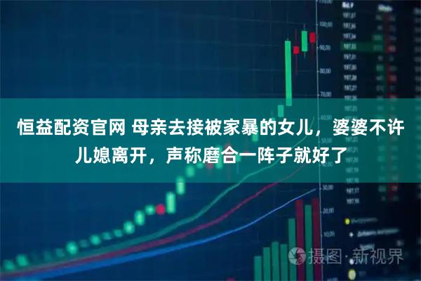 恒益配资官网 母亲去接被家暴的女儿，婆婆不许儿媳离开，声称磨合一阵子就好了