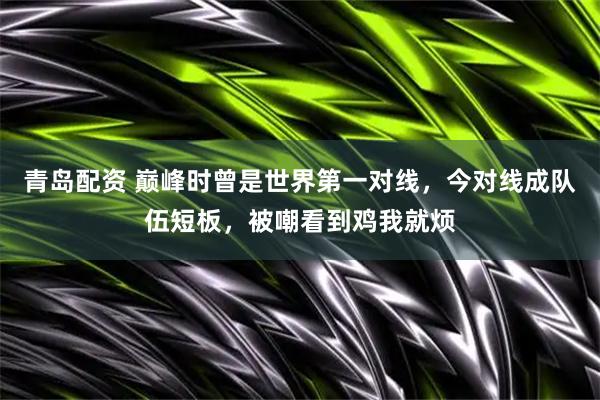 青岛配资 巅峰时曾是世界第一对线，今对线成队伍短板，被嘲看到鸡我就烦