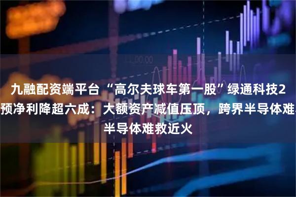 九融配资端平台 “高尔夫球车第一股”绿通科技2025年预净利降超六成：大额资产减值压顶，跨界半导体难救近火