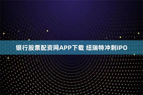 银行股票配资网APP下载 纽瑞特冲刺IPO