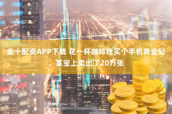 金十配资APP下载 花一杯咖啡钱买个手机黄金贴，某宝上卖出了20万张