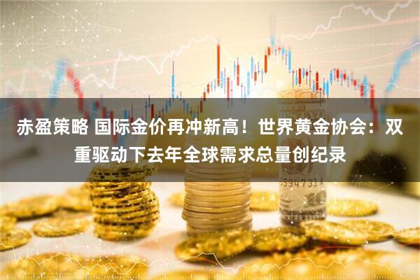 赤盈策略 国际金价再冲新高！世界黄金协会：双重驱动下去年全球需求总量创纪录