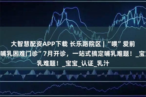 大智慧配资APP下载 长乐路院区 | “喂”爱前行不再难！“哺乳困难门诊”7月开诊，一站式搞定哺乳难题！_宝宝_认证_乳汁