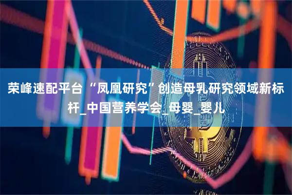 荣峰速配平台 “凤凰研究”创造母乳研究领域新标杆_中国营养学会_母婴_婴儿