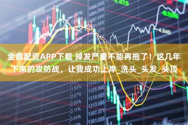 金鼎配资APP下载 掉发严重不能再拖了！这几年下来的攻防战，让我成功上岸_洗头_头发_头顶